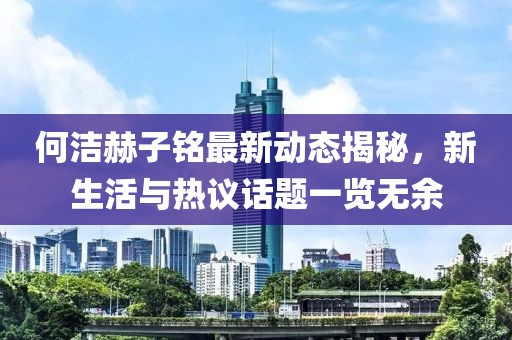 何潔赫子銘最新動態(tài)揭秘，新生活與熱議話題一覽無余