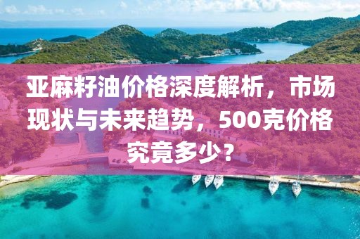 亞麻籽油價(jià)格深度解析，市場(chǎng)現(xiàn)狀與未來趨勢(shì)，500克價(jià)格究竟多少？