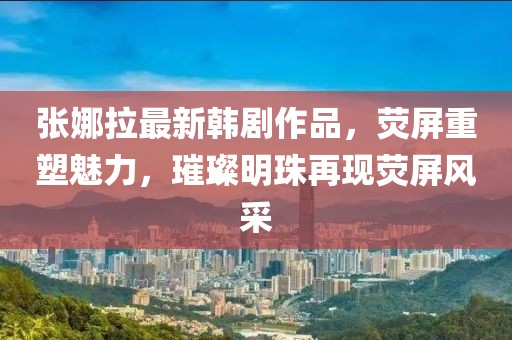 張娜拉最新韓劇作品，熒屏重塑魅力，璀璨明珠再現(xiàn)熒屏風(fēng)采