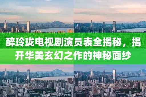 醉玲瓏電視劇演員表全揭秘，揭開(kāi)華美玄幻之作的神秘面紗