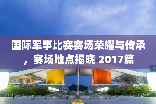 國(guó)際軍事比賽賽場(chǎng)榮耀與傳承，賽場(chǎng)地點(diǎn)揭曉 2017篇