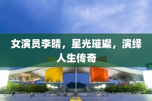 女演員李晴，星光璀璨，演繹人生傳奇