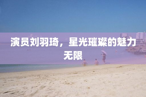 演員劉羽琦，星光璀璨的魅力無限