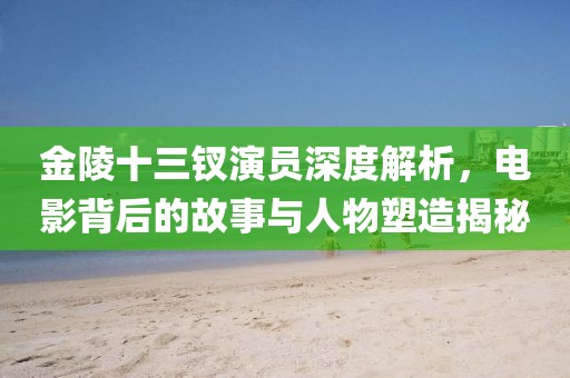 金陵十三釵演員深度解析，電影背后的故事與人物塑造揭秘