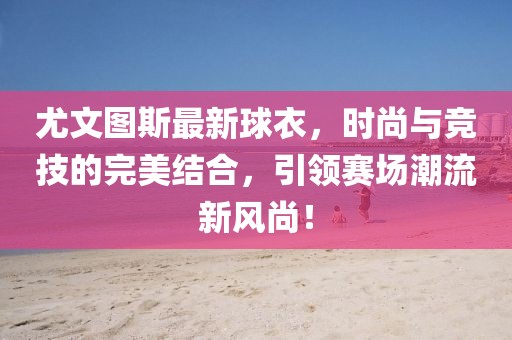 尤文圖斯最新球衣，時尚與競技的完美結合，引領賽場潮流新風尚！