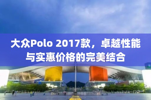 大眾Polo 2017款，卓越性能與實惠價格的完美結(jié)合