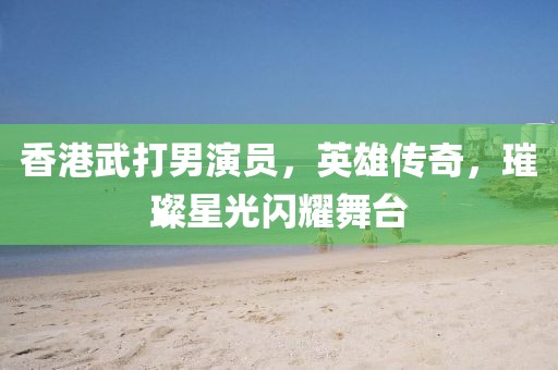 香港武打男演員，英雄傳奇，璀璨星光閃耀舞臺