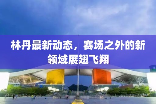 林丹最新動態(tài)，賽場之外的新領域展翅飛翔