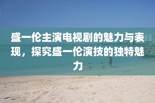 盛一倫主演電視劇的魅力與表現(xiàn)，探究盛一倫演技的獨(dú)特魅力