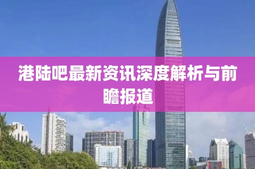 港陸吧最新資訊深度解析與前瞻報道