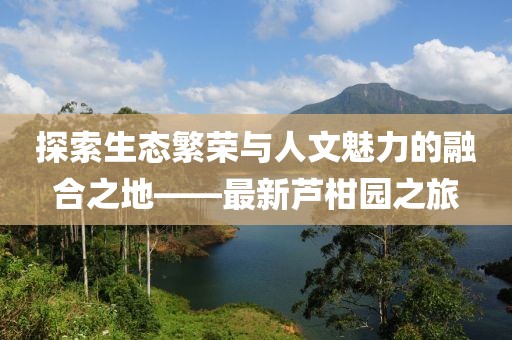 探索生態(tài)繁榮與人文魅力的融合之地——最新蘆柑園之旅