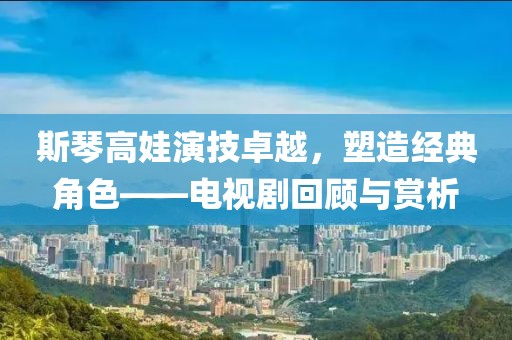 斯琴高娃演技卓越，塑造經(jīng)典角色——電視劇回顧與賞析