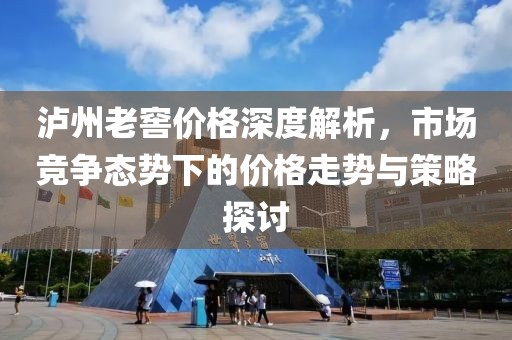 瀘州老窖價格深度解析，市場競爭態(tài)勢下的價格走勢與策略探討