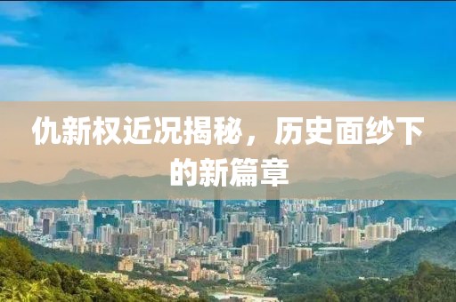 仇新權(quán)近況揭秘，歷史面紗下的新篇章