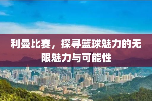 利曼比賽，探尋籃球魅力的無限魅力與可能性
