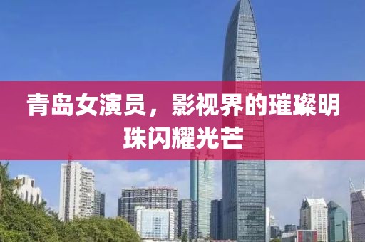 青島女演員，影視界的璀璨明珠閃耀光芒