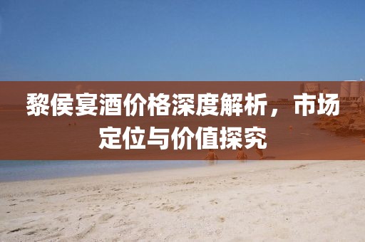 黎侯宴酒價格深度解析，市場定位與價值探究