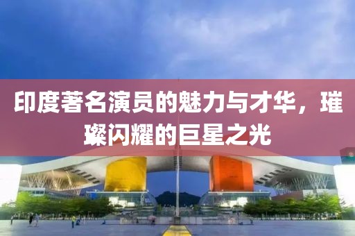 印度著名演員的魅力與才華，璀璨閃耀的巨星之光